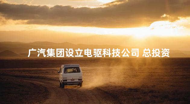 广汽集团设立电驱科技公司 总投资21.6亿